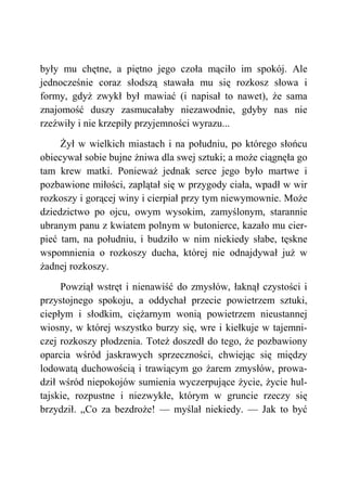 były mu chętne, a piętno jego czoła mąciło im spokój. Ale
jednocześnie coraz słodszą stawała mu się rozkosz słowa i
formy, gdyż zwykł był mawiać (i napisał to nawet), że sama
znajomość duszy zasmucałaby niezawodnie, gdyby nas nie
rzeźwiły i nie krzepiły przyjemności wyrazu...
Żył w wielkich miastach i na południu, po którego słońcu
obiecywał sobie bujne żniwa dla swej sztuki; a może ciągnęła go
tam krew matki. Ponieważ jednak serce jego było martwe i
pozbawione miłości, zaplątał się w przygody ciała, wpadł w wir
rozkoszy i gorącej winy i cierpiał przy tym niewymownie. Może
dziedzictwo po ojcu, owym wysokim, zamyślonym, starannie
ubranym panu z kwiatem polnym w butonierce, kazało mu cier-
pieć tam, na południu, i budziło w nim niekiedy słabe, tęskne
wspomnienia o rozkoszy ducha, której nie odnajdywał już w
żadnej rozkoszy.
Powziął wstręt i nienawiść do zmysłów, łaknął czystości i
przystojnego spokoju, a oddychał przecie powietrzem sztuki,
ciepłym i słodkim, ciężarnym wonią powietrzem nieustannej
wiosny, w której wszystko burzy się, wre i kiełkuje w tajemni-
czej rozkoszy płodzenia. Toteż doszedł do tego, że pozbawiony
oparcia wśród jaskrawych sprzeczności, chwiejąc się między
lodowatą duchowością i trawiącym go żarem zmysłów, prowa-
dził wśród niepokojów sumienia wyczerpujące życie, życie hul-
tajskie, rozpustne i niezwykłe, którym w gruncie rzeczy się
brzydził. „Co za bezdroże! — myślał niekiedy. — Jak to być
 