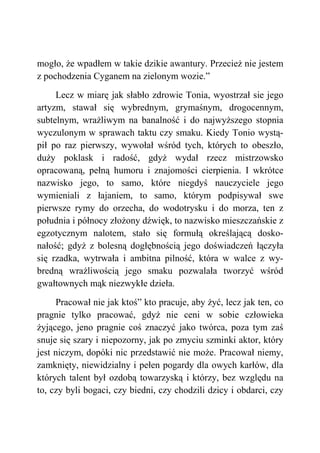 mogło, że wpadłem w takie dzikie awantury. Przecież nie jestem
z pochodzenia Cyganem na zielonym wozie.”
Lecz w miarę jak słabło zdrowie Tonia, wyostrzał sie jego
artyzm, stawał się wybrednym, grymaśnym, drogocennym,
subtelnym, wrażliwym na banalność i do najwyższego stopnia
wyczulonym w sprawach taktu czy smaku. Kiedy Tonio wystą-
pił po raz pierwszy, wywołał wśród tych, których to obeszło,
duży poklask i radość, gdyż wydał rzecz mistrzowsko
opracowaną, pełną humoru i znajomości cierpienia. I wkrótce
nazwisko jego, to samo, które niegdyś nauczyciele jego
wymieniali z łajaniem, to samo, którym podpisywał swe
pierwsze rymy do orzecha, do wodotrysku i do morza, ten z
południa i północy złożony dźwięk, to nazwisko mieszczańskie z
egzotycznym nalotem, stało się formułą określającą dosko-
nałość; gdyż z bolesną dogłębnością jego doświadczeń łączyła
się rzadka, wytrwała i ambitna pilność, która w walce z wy-
bredną wrażliwością jego smaku pozwalała tworzyć wśród
gwałtownych mąk niezwykłe dzieła.
Pracował nie jak ktoś” kto pracuje, aby żyć, lecz jak ten, co
pragnie tylko pracować, gdyż nie ceni w sobie człowieka
żyjącego, jeno pragnie coś znaczyć jako twórca, poza tym zaś
snuje się szary i niepozorny, jak po zmyciu szminki aktor, który
jest niczym, dopóki nic przedstawić nie może. Pracował niemy,
zamknięty, niewidzialny i pełen pogardy dla owych karłów, dla
których talent był ozdobą towarzyską i którzy, bez względu na
to, czy byli bogaci, czy biedni, czy chodzili dzicy i obdarci, czy
 