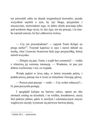 też pozwalali sobie na zbytek oryginalnych krawatów, przede
wszystkim myśleli o tym, by żyć błogo, przyjemnie i
artystycznie, nieświadomi tego, że dobre dzieła powstają tylko
pod uciskiem złego życia, że ,kto żyje, ten nie pracuje, i że trze-
ba wprzód umrzeć, by być całkowicie twórcą.
— Czy nie przeszkadzam? — zapytał Tonio Kröger na
progu atelier10
. Trzymał kapelusz w ręce i nawet skłonił się
trochę, choć Lizaweta Iwanowna była jego przyjaciółką, której
mówił wszystko.
— Zlitujże się pan, Tonio, i wejdź bez ceremonii! — rzekła
z właściwą jej zmienną intonacją. — Wiadomo, że pan jest
dobrze wychowany i wie, co wypada.
Wzięła pędzel w lewą rękę, w której trzymała paletę, i
podała prawą, patrząc mu w twarz ze śmiechem i kiwając głową.
— Przecie pani pracuje — rzekł. — Czy wolno zobaczyć?...
O, pani poczyniła postępy.
I spoglądał kolejno na barwne szkice, oparte po obu
stronach sztalug na krzesłach, i na wielkie, kwadratowe, siecią
linii pokryte płótno, gdzie w zawiłym i schematycznym zarysie
węglowym zaczęły wynurzać się pierwsze barwne plamy.
10
Atelier (fr.) — pracownia.
 