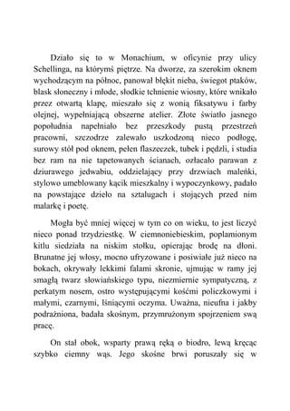 Działo się to w Monachium, w oficynie przy ulicy
Schellinga, na którymś piętrze. Na dworze, za szerokim oknem
wychodzącym na północ, panował błękit nieba, świegot ptaków,
blask słoneczny i młode, słodkie tchnienie wiosny, które wnikało
przez otwartą klapę, mieszało się z wonią fiksatywu i farby
olejnej, wypełniającą obszerne atelier. Złote światło jasnego
popołudnia napełniało bez przeszkody pustą przestrzeń
pracowni, szczodrze zalewało uszkodzoną nieco podłogę,
surowy stół pod oknem, pełen flaszeczek, tubek i pędzli, i studia
bez ram na nie tapetowanych ścianach, ozłacało parawan z
dziurawego jedwabiu, oddzielający przy drzwiach maleńki,
stylowo umeblowany kącik mieszkalny i wypoczynkowy, padało
na powstające dzieło na sztalugach i stojących przed nim
malarkę i poetę.
Mogła być mniej więcej w tym co on wieku, to jest liczyć
nieco ponad trzydziestkę. W ciemnoniebieskim, poplamionym
kitlu siedziała na niskim stołku, opierając brodę na dłoni.
Brunatne jej włosy, mocno ufryzowane i posiwiałe już nieco na
bokach, okrywały lekkimi falami skronie, ujmując w ramy jej
smagłą twarz słowiańskiego typu, niezmiernie sympatyczną, z
perkatym nosem, ostro występującymi kośćmi policzkowymi i
małymi, czarnymi, lśniącymi oczyma. Uważna, nieufna i jakby
podrażniona, badała skośnym, przymrużonym spojrzeniem swą
pracę.
On stał obok, wsparty prawą ręką o biodro, lewą kręcąc
szybko ciemny wąs. Jego skośne brwi poruszały się w
 