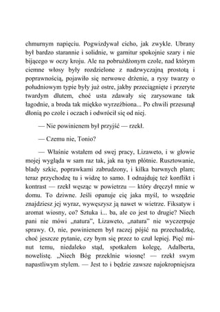 chmurnym napięciu. Pogwizdywał cicho, jak zwykle. Ubrany
był bardzo starannie i solidnie, w garnitur spokojnie szary i nie
bijącego w oczy kroju. Ale na pobrużdżonym czole, nad którym
ciemne włosy były rozdzielone z nadzwyczajną prostotą i
poprawnością, pojawiło się nerwowe drżenie, a rysy twarzy o
południowym typie były już ostre, jakby przeciągnięte i przeryte
twardym dłutem, choć usta zdawały się zarysowane tak
łagodnie, a broda tak miękko wyrzeźbiona... Po chwili przesunął
dłonią po czole i oczach i odwrócił się od niej.
— Nie powinienem był przyjść — rzekł.
— Czemu nie, Tonio?
— Właśnie wstałem od swej pracy, Lizaweto, i w głowie
mojej wygląda w sam raz tak, jak na tym płótnie. Rusztowanie,
blady szkic, poprawkami zabrudzony, i kilka barwnych plam;
teraz przychodzę tu i widzę to samo. I odnajduję też konflikt i
kontrast — rzekł węsząc w powietrzu — który dręczył mnie w
domu. To dziwne. Jeśli opanuje cię jaka myśl, to wszędzie
znajdziesz jej wyraz, wywęszysz ją nawet w wietrze. Fiksatyw i
aromat wiosny, co? Sztuka i... ba, ale co jest to drugie? Niech
pani nie mówi „natura”, Lizaweto, „natura” nie wyczerpuje
sprawy. O, nie, powinienem był raczej pójść na przechadzkę,
choć jeszcze pytanie, czy bym się przez to czuł lepiej. Pięć mi-
nut temu, niedaleko stąd, spotkałem kolegę, Adalberta,
nowelistę. „Niech Bóg przeklnie wiosnę! — rzekł swym
napastliwym stylem. — Jest to i będzie zawsze najokropniejsza
 