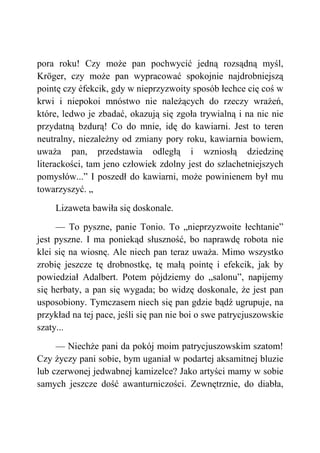 pora roku! Czy może pan pochwycić jedną rozsądną myśl,
Kröger, czy może pan wypracować spokojnie najdrobniejszą
pointę czy éfekcik, gdy w nieprzyzwoity sposób łechce cię coś w
krwi i niepokoi mnóstwo nie należących do rzeczy wrażeń,
które, ledwo je zbadać, okazują się zgoła trywialną i na nic nie
przydatną bzdurą! Co do mnie, idę do kawiarni. Jest to teren
neutralny, niezależny od zmiany pory roku, kawiarnia bowiem,
uważa pan, przedstawia odległą i wzniosłą dziedzinę
literackości, tam jeno człowiek zdolny jest do szlachetniejszych
pomysłów...” I poszedł do kawiarni, może powinienem był mu
towarzyszyć. „
Lizaweta bawiła się doskonale.
— To pyszne, panie Tonio. To „nieprzyzwoite łechtanie”
jest pyszne. I ma poniekąd słuszność, bo naprawdę robota nie
klei się na wiosnę. Ale niech pan teraz uważa. Mimo wszystko
zrobię jeszcze tę drobnostkę, tę małą pointę i efekcik, jak by
powiedział Adalbert. Potem pójdziemy do „salonu”, napijemy
się herbaty, a pan się wygada; bo widzę doskonale, że jest pan
usposobiony. Tymczasem niech się pan gdzie bądź ugrupuje, na
przykład na tej pace, jeśli się pan nie boi o swe patrycjuszowskie
szaty...
— Niechże pani da pokój moim patrycjuszowskim szatom!
Czy życzy pani sobie, bym uganiał w podartej aksamitnej bluzie
lub czerwonej jedwabnej kamizelce? Jako artyści mamy w sobie
samych jeszcze dość awanturniczości. Zewnętrznie, do diabła,
 