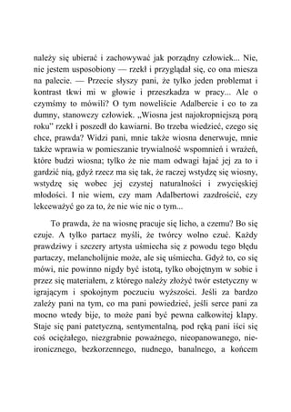 należy się ubierać i zachowywać jak porządny człowiek... Nie,
nie jestem usposobiony — rzekł i przyglądał się, co ona miesza
na palecie. — Przecie słyszy pani, że tylko jeden problemat i
kontrast tkwi mi w głowie i przeszkadza w pracy... Ale o
czymśmy to mówili? O tym noweliście Adalbercie i co to za
dumny, stanowczy człowiek. „Wiosna jest najokropniejszą porą
roku” rzekł i poszedł do kawiarni. Bo trzeba wiedzieć, czego się
chce, prawda? Widzi pani, mnie także wiosna denerwuje, mnie
także wprawia w pomieszanie trywialność wspomnień i wrażeń,
które budzi wiosna; tylko że nie mam odwagi łajać jej za to i
gardzić nią, gdyż rzecz ma się tak, że raczej wstydzę się wiosny,
wstydzę się wobec jej czystej naturalności i zwycięskiej
młodości. I nie wiem, czy mam Adalbertowi zazdrościć, czy
lekceważyć go za to, że nie wie nic o tym...
To prawda, że na wiosnę pracuje się licho, a czemu? Bo się
czuje. A tylko partacz myśli, że twórcy wolno czuć. Każdy
prawdziwy i szczery artysta uśmiecha się z powodu tego błędu
partaczy, melancholijnie może, ale się uśmiecha. Gdyż to, co się
mówi, nie powinno nigdy być istotą, tylko obojętnym w sobie i
przez się materiałem, z którego należy złożyć twór estetyczny w
igrającym i spokojnym poczuciu wyższości. Jeśli za bardzo
zależy pani na tym, co ma pani powiedzieć, jeśli serce pani za
mocno wtedy bije, to może pani być pewna całkowitej klapy.
Staje się pani patetyczną, sentymentalną, pod ręką pani iści się
coś ociężałego, niezgrabnie poważnego, nieopanowanego, nie-
ironicznego, bezkorzennego, nudnego, banalnego, a końcem
 
