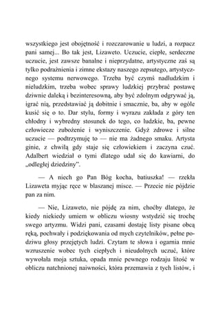wszystkiego jest obojętność i rozczarowanie u ludzi, a rozpacz
pani samej... Bo tak jest, Lizaweto. Uczucie, ciepłe, serdeczne
uczucie, jest zawsze banalne i nieprzydatne, artystyczne zaś są
tylko podrażnienia i zimne ekstazy naszego zepsutego, artystycz-
nego systemu nerwowego. Trzeba być czymś nadludzkim i
nieludzkim, trzeba wobec sprawy ludzkiej przybrać postawę
dziwnie daleką i bezinteresowną, aby być zdolnym odgrywać ją,
igrać nią, przedstawiać ją dobitnie i smacznie, ba, aby w ogóle
kusić się o to. Dar stylu, formy i wyrazu zakłada z góry ten
chłodny i wybredny stosunek do tego, co ludzkie, ba, pewne
człowiecze zubożenie i wyniszczenie. Gdyż zdrowe i silne
uczucie — podtrzymuję to — nie ma żadnego smaku. Artysta
ginie, z chwilą gdy staje się człowiekiem i zaczyna czuć.
Adalbert wiedział o tymi dlatego udał się do kawiarni, do
„odległej dziedziny”.
— A niech go Pan Bóg kocha, batiuszka! — rzekła
Lizaweta myjąc ręce w blaszanej misce. — Przecie nie pójdzie
pan za nim.
— Nie, Lizaweto, nie pójdę za nim, choćby dlatego, że
kiedy niekiedy umiem w obliczu wiosny wstydzić się trochę
swego artyzmu. Widzi pani, czasami dostaję listy pisane obcą
ręką, pochwały i podziękowania od mych czytelników, pełne po-
dziwu głosy przejętych ludzi. Czytam te słowa i ogarnia mnie
wzruszenie wobec tych ciepłych i nieudolnych uczuć, które
wywołała moja sztuka, opada mnie pewnego rodzaju litość w
obliczu natchnionej naiwności, która przemawia z tych listów, i
 