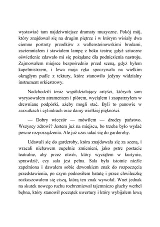 wystawiać tam najdziwniejsze dramaty muzyczne. Pokój mój,
który znajdował się na drugim piętrze i w którym wisiały dwa
ciemne portrety przodków z wallensteinowskimi brodami,
zaciemniałem i stawiałem lampę z boku teatru; gdyż sztuczne
oświetlenie zdawało mi się pożądane dla podniesienia nastroju.
Zajmowałem miejsce bezpośrednio przed sceną, gdyż byłem
kapelmistrzem, i lewa moja ręka spoczywała na wielkim
okrągłym pudle z tektury, które stanowiło jedyny widzialny
instrument orkiestrowy.
Nadchodzili teraz współdziałający artyści, których sam
wyrysowałem atramentem i piórem, wyciąłem i zaopatrzyłem w
drewniane podpórki, ażeby mogli stać. Byli to panowie w
zarzutkach i cylindrach oraz damy wielkiej piękności.
— Dobry wieczór — mówiłem — drodzy państwo.
Wszyscy zdrowi? Jestem już na miejscu, bo trzeba było wydać
pewne rozporządzenia. Ale już czas udać się do garderoby.
Udawali się do garderoby, która znajdowała się za sceną, i
wracali niebawem zupełnie zmienieni, jako pstre postacie
teatralne, aby przez otwór, który wyciąłem w kurtynie,
sprawdzić, czy sala jest pełna. Sala była istotnie nieźle
zapełniona i dawałem sobie dzwonkiem znak do rozpoczęcia
przedstawienia, po czym podnosiłem batutę i przez chwileczkę
rozkoszowałem się ciszą, którą ten znak wywołał. Wnet jednak
na skutek nowego ruchu rozbrzmiewał tajemniczo głuchy werbel
bębna, który stanowił początek uwertury i który wybijałem lewą
 
