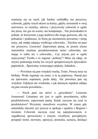 rumienię się na myśl, jak bardzo ochłódłby ten poczciwy
człowiek, gdyby rzucił okiem za kulisy, gdyby zrozumiał w swej
naiwności, że rzetelny, zdrowy i przyzwoity człowiek w ogóle
nie pisze, nie gra na scenie, nie komponuje... Nie przeszkadza to
jednak, że korzystam z jego podziwu dla mego geniuszu, aby się
pobudzać i podniecać, że biorę go niezmiernie poważnie i stroję
miny, jak małpa udająca wielkiego człowieka... Niechże mi pani
nie przerywa, Lizaweto! Zapewniam panią, że jestem nieraz
śmiertelnie znużony przedstawianiem treści człowieka, nie
mając w sobie nic z człowieka... Czy artysta jest w ogóle
mężczyzną? Trzeba o to zapytać „kobietę”! Mnie się zdaje, że
artyści podzielają trochę los owych spreparowanych śpiewaków
papieskich... Śpiewamy wzruszająco pięknie. Jednakże...
— Powinien się pan wstydzić trochę, Tonio. Proszę teraz na
herbatę. Woda zagotuje się zaraz, a tu są papierosy. Stanął pan
na śpiewaniu sopranem, jazda dalej. Ale powinien pan się
wstydzić. Gdybym nie wiedziała, z jak dumnym zapałem oddaje
się pan swemu powołaniu...
— Niech pani nie mówi o „powołaniu”, Lizaweto
Iwanowna! Literatura nie jest w ogóle powołaniem, tylko
przekleństwem, zapewniam panią. Kiedy zaczyna się czuć to
przekleństwo? Wcześnie, straszliwie wcześnie. W czasie gdy
należałoby słusznie żyć jeszcze w spokoju i zgodzie z Bogiem i
światem. Człowiek zaczyna czuć się napiętnowanym, w
zagadkowej sprzeczności z innymi, zwykłymi, porządnymi;
przepaść ironii, niewiary, opozycji, poznania, uczucia, dzieląca
 