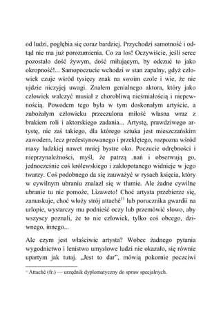 od ludzi, pogłębia się coraz bardziej. Przychodzi samotność i od-
tąd nie ma już porozumienia. Co za los! Oczywiście, jeśli serce
pozostało dość żywym, dość miłującym, by odczuć to jako
okropność!... Samopoczucie wchodzi w stan zapalny, gdyż czło-
wiek czuje wśród tysięcy znak na swoim czole i wie, że nie
ujdzie niczyjej uwagi. Znałem genialnego aktora, który jako
człowiek walczyć musiał z chorobliwą nieśmiałością i niepew-
nością. Powodem tego była w tym doskonałym artyście, a
zubożałym człowieku przeczulona miłość własna wraz z
brakiem roli i aktorskiego zadania... Artystę, prawdziwego ar-
tystę, nie zaś takiego, dla którego sztuka jest mieszczańskim
zawodem, lecz predestynowanego i przeklętego, rozpozna wśród
masy ludzkiej nawet mniej bystre oko. Poczucie odrębności i
nieprzynależności, myśl, że patrzą .nań i obserwują go,
jednocześnie coś królewskiego i zakłopotanego widnieje w jego
twarzy. Coś podobnego da się zauważyć w rysach księcia, który
w cywilnym ubraniu znalazł się w tłumie. Ale żadne cywilne
ubranie tu nie pomoże, Lizaweto! Choć artysta przebierze się,
zamaskuje, choć włoży strój attaché11
lub porucznika gwardii na
urlopie, wystarczy mu podnieść oczy lub przemówić słowo, aby
wszyscy poznali, że to nie człowiek, tylko coś obcego, dzi-
wnego, innego...
Ale czym jest właściwie artysta? Wobec żadnego pytania
wygodnictwo i lenistwo umysłowe ludzi nie okazało, się równie
upartym jak tutaj. „Jest to dar”, mówią pokornie poczciwi
11
Attaché (fr.) — urzędnik dyplomatyczny do spraw specjalnych.
 