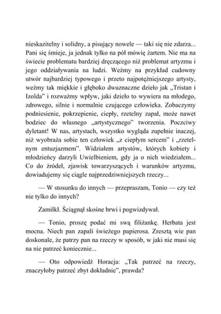 nieskazitelny i solidny, a pisujący nowele — taki się nie zdarza...
Pani się śmieje, ja jednak tylko na pół mówię żartem. Nie ma na
świecie problematu bardziej dręczącego niż problemat artyzmu i
jego oddziaływania na ludzi. Weźmy na przykład cudowny
utwór najbardziej typowego i przeto najpotężniejszego artysty,
weźmy tak miękkie i głęboko dwuznaczne dzieło jak „Tristan i
Izolda” i rozważmy wpływ, jaki dzieło to wywiera na młodego,
zdrowego, silnie i normalnie czującego człowieka. Zobaczymy
podniesienie, pokrzepienie, ciepły, rzetelny zapał, może nawet
bodziec do własnego „artystycznego” tworzenia. Poczciwy
dyletant! W nas, artystach, wszystko wygląda zupełnie inaczej,
niż wyobraża sobie ten człowiek „z ciepłym sercem” i „rzetel-
nym entuzjazmem”. Widziałem artystów, których kobiety i
młodzieńcy darzyli Uwielbieniem, gdy ja o nich wiedziałem...
Co do źródeł, zjawisk towarzyszących i warunków artyzmu,
dowiadujemy się ciągle najprzedziwniejszych rzeczy...
— W stosunku do innych — przepraszam, Tonio — czy też
nie tylko do innych?
Zamilkł. Ściągnął skośne brwi i pogwizdywał.
— Tonio, proszę podać mi swą filiżankę. Herbata jest
mocna. Niech pan zapali świeżego papierosa. Zresztą wie pan
doskonale, że patrzy pan na rzeczy w sposób, w jaki nie musi się
na nie patrzeć koniecznie...
— Oto odpowiedź Horacja: „Tak patrzeć na rzeczy,
znaczyłoby patrzeć zbyt dokładnie”, prawda?
 