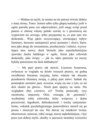 — Miałam na myśli, że można na nie patrzeć równie dobrze
z innej strony, Tonio. Jestem sobie tylko głupią malarką i jeśli w
ogóle potrafię panu coś odpowiedzieć, jeśli mogę wziąć przed
panem w obronę własny pański zawód, to z pewnością nie
wypowiem nic nowego, tylko przypomnę to, co pan sam wie
doskonale... Więc jakże: oczyszczający, uświęcający wpływ
literatury, burzenie namiętności przez poznanie i słowo, litera-
tura jako droga do zrozumienia, przebaczenia i miłości, wyzwa-
lająca moc mowy, duch literacki jako najszlachetniejsze
zjawisko ducha ludzkiego w ogóle, literat jako człowiek
doskonały, jako święty — jak to, takie patrzenie na rzeczy
byłoby patrzeniem nie dość dokładnym?
— Ma pani prawo tak mówić, Lizaweto Iwanowna,
zwłaszcza ze względu na dzieło waszych pisarzy, na godną
uwielbienia literaturę rosyjską, która właśnie tak słusznie
przedstawia literaturę świętą, o jakiej pani mówi. Jednak nie
pominąłem zarzutów pani, owszem, wiążą się one z tym, co mi
dziś chodzi po głowie... Niech pani spojrzy na mnie. Nie
wyglądam zbyt czerstwo, co? Trochę postarzały, rysy
zaostrzone, zmęczony. Otóż, wracając do „poznania”,
wyobraźmy sobie człowieka, który wziąwszy z domu
poczciwość, łagodność, dobroduszność i trochę sentymenta-
lizmu, wskutek psychologicznego jasnowidztwa strawił się po
prostu i zniszczył do cna. Nie dawać się smutkowi świata,
obserwować, notować, robić uwagi, nawet najboleśniejsze, i być
poza tym dobrej myśli, choćby w poczuciu moralnej wyższości
 