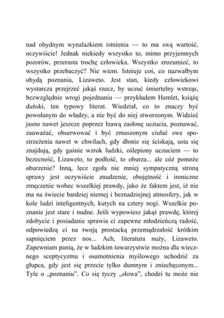 nad ohydnym wynalazkiem istnienia — to ma swą wartość,
oczywiście! Jednak niekiedy wszystko to, mimo przyjemnych
pozorów, przerasta trochę człowieka. Wszystko zrozumieć, to
wszystko przebaczyć? Nie wiem. Istnieje coś, co nazwałbym
ohydą poznania, Lizaweto. Jest stan, kiedy człowiekowi
wystarcza przejrzeć jakąś rzecz, by uczuć śmiertelny wstrząs,
bezwzględnie wrogi pojednaniu — przykładem Hamlet, książę
duński, ten typowy literat. Wiedział, co to znaczy być
powołanym do władzy, a nie być do niej stworzonym. Widzieć
jasno nawet jeszcze poprzez łzawą zasłonę uczucia, poznawać,
zauważać, obserwować i być zmuszonym ciułać swe spo-
strzeżenia nawet w chwilach, gdy dłonie się ściskają, usta się
znajdują, gdy gaśnie wzrok ludzki, oślepiony uczuciem — to
bezecność, Lizaweto, to podłość, to oburza... ale cóż pomoże
oburzenie? Inną, lecz zgoła nie mniej sympatyczną stroną
sprawy jest oczywiście znudzenie, obojętność i ironiczne
zmęczenie wobec wszelkiej prawdy, jako że faktem jest, iż nie
ma na świecie bardziej niemej i beznadziejnej atmosfery, jak w
kole ludzi inteligentnych, kutych na cztery nogi. Wszelkie po-
znanie jest stare i nudne. Jeśli wypowiesz jakąś prawdę, której
zdobycie i posiadanie sprawia ci zapewne młodzieńczą radość,
odpowiedzą ci na twoją prostacką przemądrzałość krótkim
sapnięciem przez nos... Ach, literatura nuży, Lizaweto.
Zapewniam panią, że w ludzkim towarzystwie można dla wiecz-
nego sceptycyzmu i osamotnienia myślowego uchodzić za
głupca, gdy jest się przecie tylko dumnym i zniechęconym...
Tyle o „poznaniu”. Co się tyczy „słowa”, chodzi tu może nie
 