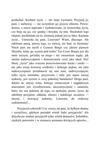 posłuchać. Kocham życie — oto moje wyznanie. Przyjmij je,
pani, i zachowaj — nie uczyniłem go jeszcze nikomu. Powie-
dziano, a nawet napisano i wydrukowano, że nienawidzę życia,
czy boję się go, czy gardzę i brzydzę się nim. Słuchałem tego
chętnie; pochlebiało mi to, niemniej jednak jest to fałsz. Kocham
życie... Uśmiecha się pani, Lizaweto? Wiem, dlaczego. Ale
zaklinam panią, proszę tego, co mówię, nie brać za literaturę!
Niech pani nie myśli o Cezarze Borgii czy jakimś pijanym
filozofie, który go wynosi pod niebo! Ten Cezar Borgia jest dla
mnie niczym, gwiżdżę na niego i nie zrozumiem nigdy, jak
można nadzwyczajność i demoniczność czcić jako ideał. Nie!
Biorę „życie” jako wieczne przeciwstawienie ducha i sztuki —
nie jako wizja krwawej wielkości i dzikiego piękna, nie jako
nadzwyczajność przedstawia się ono nam, nadzwyczajnym;
tylko życie normalne, przyzwoite i mile jest rajem naszej
tęsknoty, jest życiem w swej pokuśnej banalności! Droga pani,
daleko do artysty temu, którego ostatecznym i najgłębszym
marzeniem jest wyrafinowanie, ekscentryczność i satanizm,
który nie zna tęsknoty do tego, co spokojne, proste, żywe, do
odrobiny przyjaźni, oddania, ufności i ludzkiego szczęścia —
skrytej i trawiącej tęsknoty, Lizaweto, do rozkoszy
codzienności!...
Przyjaciel-człowiek! Czy wierzy mi pani, że byłbym dumny
i szczęśliwy, gdybym posiadał wśród ludzi przyjaciela? Ale
dotychczas miałem przyjaciół tylko wśród demonów, koboldów,
ciężkich potworów i w niemocie poznania tkwiących upiorów...
 