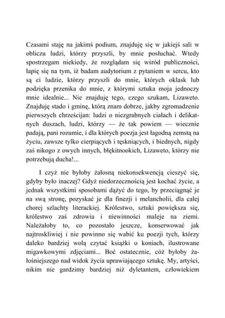 Czasami staję na jakimś podium, znajduję się w jakiejś sali w
obliczu ludzi, którzy przyszli, by mnie posłuchać. Wtedy
spostrzegam niekiedy, że rozglądam się wśród publiczności,
łapię się na tym, iż badam audytorium z pytaniem w sercu, kto
są ci ludzie, którzy przyszli do mnie, których oklask lub
podzięka przenika do mnie, z którymi sztuka moja jednoczy
mnie idealnie... Nie znajduję tego, czego szukam, Lizaweto.
Znajduję stado i gminę, którą znam dobrze, jakby zgromadzenie
pierwszych chrześcijan: ludzi o niezgrabnych ciałach i delikat-
nych duszach, ludzi, którzy — że tak powiem — wiecznie
padają, pani rozumie, i dla których poezja jest łagodną zemstą na
życiu, zawsze tylko cierpiących i tęskniących, i biednych, nigdy
zaś nikogo z owych innych, błękitnookich, Lizaweto, którzy nie
potrzebują ducha!...
I czyż nie byłoby żałosną niekonsekwencją cieszyć się,
gdyby było inaczej? Gdyż niedorzecznością jest kochać życie, a
jednak wszystkimi sposobami dążyć do tego, by przeciągnąć je
na swą stronę, pozyskać je dla finezji i melancholii, dla całej
chorej szlachty literackiej. Królestwo, sztuki powiększa się,
królestwo zaś zdrowia i niewinności maleje na ziemi.
Należałoby to, co pozostało jeszcze, konserwować jak
najtroskliwiej i nie powinno się wabić ku poezji tych, którzy
daleko bardziej wolą czytać książki o koniach, ilustrowane
migawkowymi zdjęciami... Boć ostatecznie, cóż byłoby ża-
łośniejszego nad widok życia uprawiającego sztukę. My, artyści,
nikim nie gardzimy bardziej niż dyletantem, człowiekiem
 
