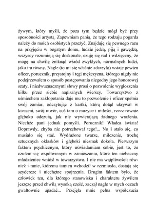 żywym, który myśli, że poza tym będzie mógł być przy
sposobności artystą. Zapewniam panią, że tego rodzaju pogarda
należy do moich osobistych przeżyć. Znajduję się pewnego razu
na przyjęciu w bogatym domu, ludzie jedzą, piją i gawędzą,
wszyscy rozumieją się doskonale, czuję się rad i wdzięczny, że
mogę na chwilę zniknąć wśród zwykłych, normalnych ludzi,
jako im równy. Nagle (to mi się właśnie zdarzyło) wstaje pewien
oficer, porucznik, przystojny i tęgi mężczyzna, którego nigdy nie
podejrzewałem o sposób postępowania niegodny jego honorowej
szaty, i niedwuznacznymi słowy prosi o pozwolenie wygłoszenia
kilku przez siebie napisanych wierszy. Towarzystwo z
uśmiechem zakłopotania daje mu to pozwolenie i oficer spełnia
swój zamiar, odczytując z kartki, którą dotąd ukrywał w
kieszeni, swój utwór, coś tam o muzyce i miłości, rzecz równie
głęboko odczutą, jak nie wywierającą żadnego wrażenia.
Niechże pani jednak pomyśli. Porucznik! Władca świata!
Doprawdy, chyba nie potrzebował tego!... No i stało się, co
musiało się stać. Wydłużone twarze, milczenie, trochę
sztucznych oklasków i głęboki niesmak dokoła. Pierwszym
faktem psychicznym, który uświadamiam sobie, jest to, że
czułem się współwinnym w zamieszaniu, które ten niebaczny
młodzieniec wniósł w towarzystwo. I nie ma wątpliwości: rów-
nież i mnie, któremu tamten wchodził w rzemiosło, dostają się
szydercze i niechętne spojrzenia. Drugim faktem było, że
człowiek ten, dla którego stanowiska i charakteru żywiłem
jeszcze przed chwilą wysoką cześć, zaczął nagle w mych oczach
gwałtownie upadać... Przejęła mnie pełna współczucia
 