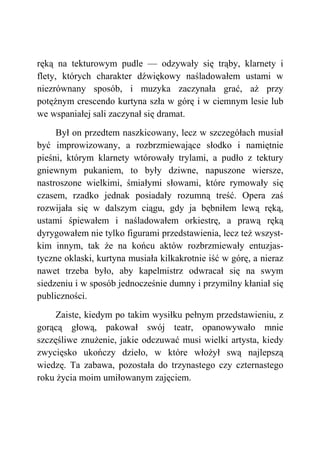 ręką na tekturowym pudle — odzywały się trąby, klarnety i
flety, których charakter dźwiękowy naśladowałem ustami w
niezrównany sposób, i muzyka zaczynała grać, aż przy
potężnym crescendo kurtyna szła w górę i w ciemnym lesie lub
we wspaniałej sali zaczynał się dramat.
Był on przedtem naszkicowany, lecz w szczegółach musiał
być improwizowany, a rozbrzmiewające słodko i namiętnie
pieśni, którym klarnety wtórowały trylami, a pudło z tektury
gniewnym pukaniem, to były dziwne, napuszone wiersze,
nastroszone wielkimi, śmiałymi słowami, które rymowały się
czasem, rzadko jednak posiadały rozumną treść. Opera zaś
rozwijała się w dalszym ciągu, gdy ja bębniłem lewą ręką,
ustami śpiewałem i naśladowałem orkiestrę, a prawą ręką
dyrygowałem nie tylko figurami przedstawienia, lecz też wszyst-
kim innym, tak że na końcu aktów rozbrzmiewały entuzjas-
tyczne oklaski, kurtyna musiała kilkakrotnie iść w górę, a nieraz
nawet trzeba było, aby kapelmistrz odwracał się na swym
siedzeniu i w sposób jednocześnie dumny i przymilny kłaniał się
publiczności.
Zaiste, kiedym po takim wysiłku pełnym przedstawieniu, z
gorącą głową, pakował swój teatr, opanowywało mnie
szczęśliwe znużenie, jakie odczuwać musi wielki artysta, kiedy
zwycięsko ukończy dzieło, w które włożył swą najlepszą
wiedzę. Ta zabawa, pozostała do trzynastego czy czternastego
roku życia moim umiłowanym zajęciem.
 