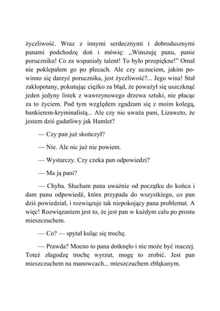 życzliwość. Wraz z innymi serdecznymi i dobrodusznymi
panami podchodzę doń i mówię: „Winszuję panu, panie
poruczniku! Co za wspaniały talent! To było przepiękne!” Omal
nie poklepałem go po plecach. Ale czy uczuciem, jakim po-
winno się darzyć porucznika, jest życzliwość?... Jego wina! Stał
zakłopotany, pokutując ciężko za błąd, że poważył się uszczknąć
jeden jedyny listek z wawrzynowego drzewa sztuki, nie płacąc
za to życiem. Pod tym względem zgadzam się z moim kolegą,
bankierem-kryminalistą... Ale czy nie uważa pani, Lizaweto, że
jestem dziś gadatliwy jak Hamlet?
— Czy pan już skończył?
— Nie. Ale nic już nie powiem.
— Wystarczy. Czy czeka pan odpowiedzi?
— Ma ją pani?
— Chyba. Słucham pana uważnie od początku do końca i
dam panu odpowiedź, która przypada do wszystkiego, co pan
dziś powiedział, i rozwiązuje tak niepokojący pana problemat. A
więc! Rozwiązaniem jest to, że jest pan w każdym calu po prostu
mieszczuchem.
— Co? — spytał kuląc się trochę.
— Prawda? Mocno to pana dotknęło i nie może być inaczej.
Toteż złagodzę trochę wyrzut, mogę to zrobić. Jest pan
mieszczuchem na manowcach... mieszczuchem zbłąkanym.
 