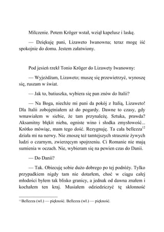 Milczenie. Potem Kröger wstał, wziął kapelusz i laskę.
— Dziękuję pani, Lizaweto Iwanowna; teraz mogę iść
spokojnie do domu. Jestem załatwiony.
Pod jesień rzekł Tonio Kröger do Lizawety Iwanowny:
— Wyjeżdżam, Lizaweto; muszę się przewietrzyć, wynoszę
się, ruszam w świat.
— Jak to, batiuszka, wybiera się pan znów do Italii?
— Na Boga, niechże mi pani da pokój z Italią, Lizaweto!
Dla Italii zobojętniałem aż do pogardy. Dawne to czasy, gdy
wmawiałem w siebie, że tam przynależę. Sztuka, prawda?
Aksamitny błękit nieba, ogniste wino i słodka zmysłowość...
Krótko mówiąc, mam tego dość. Rezygnuję. Ta cała bellezza12
działa mi na nerwy. Nie znoszę też tamtejszych strasznie żywych
ludzi o czarnym, zwierzęcym spojrzeniu. Ci Romanie nie mają
sumienia w oczach. Nie, wybieram się na pewien czas do Danii.
— Do Danii?
— Tak. Obiecuję sobie dużo dobrego po tej podróży. Tylko
przypadkiem nigdy tam nie dotarłem, choć w ciągu całej
młodości byłem tak blisko granicy, a jednak od dawna znałem i
kochałem ten kraj. Musiałem odziedziczyć tę skłonność
12
Bellezza (wł.) — piękność. Bellezza (wł.) — piękność.
 