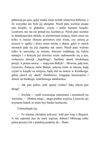 północną po ojcu, gdyż matka moja wolała właściwie bellezzę, o
ile wszystko nie było jej obojętne. Niech pani weźmie pisane
tam książki, te głębokie, czyste i pełne humoru książki,
Lizaweto; nie ma nic ponad nie, kocham je. Niech pani weźmie
te skandynawskie obiady, te niezrównane kolacje, które znosi się
tylko w mocno słonym powietrzu (nie wiem, czy zniosę je
jeszcze w ogóle) i które znam trochę z domu, gdyż w moich
stronach jada się już zupełnie tak samo. Niech pani weźmie
tylko te nazwiska, te imiona, którymi ozdabiają się ludzie
tamtejsi i z których już również wiele zadomowiło się u nas,
zwłaszcza dźwięk „Ingeborga”, harfiany akord nieskalanej
poezji. A potem morze — mają tam Bałtyk!... Słowem, jadę tam,
Lizaweto. Zobaczę znów Bałtyk, usłyszę znów te imiona, będę
czytał te książki na miejscu, będę stał na tarasie w Kronborgu,
gdzie zjawił się „duch” Hamletowi, ściągając nieszczęście i
śmierć na biednego, szlachetnego młodzieńca.
— Jak pan jedzie, jeśli spytać wolno? Jaką obiera pan
drogę?
— Zwykłą — rzekł wzruszając ramionami i zarumienił się
wyraźnie. — Dotknę mego... mego punktu wyjścia, Lizaweto, po
trzynastu latach, to może być bardzo komiczne.
Uśmiechnęła się.
— To właśnie chciałam usłyszeć. Jedź pan więc z Bogiem.
A nie zapomni pan do mnie napisać, dobrze? Obiecuję sobie
pełen przeżyć list z pańskiej podróży do... Danii.
 