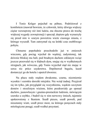 I Tonio Kröger pojechał na północ. Podróżował z
komfortem (mawiał bowiem, że człowiek, który dźwiga większy
ciężar wewnętrzny niż inni ludzie, ma słuszne prawo do trochę
większej wygody zewnętrznej) i spoczął, dopiero gdy wynurzyły
się przed nim w szarym powietrzu wieże ciasnego miasta, z
którego wyszedł. Tam zatrzymał się na krótki czas osobliwego
pobytu.
Chmurne popołudnie przechodziło już w zmierzch
wieczoru, gdy pociąg wjechał do wąskiej, zadymionej, tak
dziwnie bliskiej mu hali; pod brudnym dachem szklanym wciąż
jeszcze przewalał się w kłębach dym, snując się w wydłużonych
strzępach, jak wówczas, gdy Tonio wyjechał stąd nie mając w
sercu nic prócz szyderstwa. Dopilnował bagażu, kazał
dostarczyć go do hotelu i opuścił dworzec.
Na placu stały rzędem dwukonne, czarne, niezmiernie
wysokie i szerokie dorożki miejskie. Nie wziął żadnej. Przyjrzał
się im tylko, jak przyglądał się wszystkiemu, wąskim szczytom
domów i strzelistym wieżom, które pozdrawiały go sponad
dachów, jasnowłosym i gnuśno-prostackim ludziom, mówiącym
szeroko a szybko, i budził się w nim nerwowy śmiech, tajemnie
spokrewniony z łkaniem. Szedł pieszo, szedł powoli, pod
nieustanny wiatr, szedł przez most, na którego poręczach stały
mitologiczne posągi, szedł wzdłuż przystani.
 