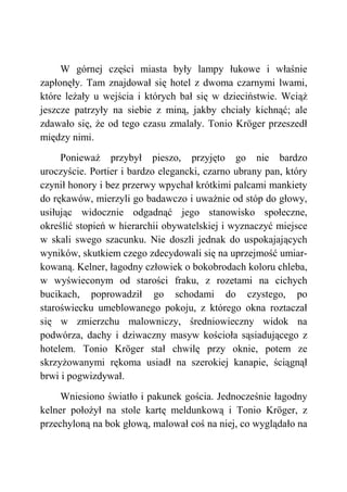 W górnej części miasta były lampy łukowe i właśnie
zapłonęły. Tam znajdował się hotel z dwoma czarnymi lwami,
które leżały u wejścia i których bał się w dzieciństwie. Wciąż
jeszcze patrzyły na siebie z miną, jakby chciały kichnąć; ale
zdawało się, że od tego czasu zmalały. Tonio Kröger przeszedł
między nimi.
Ponieważ przybył pieszo, przyjęto go nie bardzo
uroczyście. Portier i bardzo elegancki, czarno ubrany pan, który
czynił honory i bez przerwy wpychał krótkimi palcami mankiety
do rękawów, mierzyli go badawczo i uważnie od stóp do głowy,
usiłując widocznie odgadnąć jego stanowisko społeczne,
określić stopień w hierarchii obywatelskiej i wyznaczyć miejsce
w skali swego szacunku. Nie doszli jednak do uspokajających
wyników, skutkiem czego zdecydowali się na uprzejmość umiar-
kowaną. Kelner, łagodny człowiek o bokobrodach koloru chleba,
w wyświeconym od starości fraku, z rozetami na cichych
bucikach, poprowadził go schodami do czystego, po
staroświecku umeblowanego pokoju, z którego okna roztaczał
się w zmierzchu malowniczy, średniowieczny widok na
podwórza, dachy i dziwaczny masyw kościoła sąsiadującego z
hotelem. Tonio Kröger stał chwilę przy oknie, potem ze
skrzyżowanymi rękoma usiadł na szerokiej kanapie, ściągnął
brwi i pogwizdywał.
Wniesiono światło i pakunek gościa. Jednocześnie łagodny
kelner położył na stole kartę meldunkową i Tonio Kröger, z
przechyloną na bok głową, malował coś na niej, co wyglądało na
 