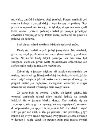 nazwisko, zawód i miejsce, skąd przybył. Potem zamówił coś
tam na kolację i patrzył dalej z kąta kanapy w próżnię. Gdy
postawiono przed nim kolację, nie tykał jej długo, wreszcie zjadł
kilka kęsów i jeszcze godzinę chodził po pokoju, przystając
chwilami i zamykając oczy. Potem zaczął rozbierać się powoli i
położył się do łóżka.
Spał długo, wśród zawiłych i dziwnie tęsknych snów.
Kiedy się zbudził, w pokoju był jasny dzień. Nie wiedział,
gdzie się znajduje, ale opanował się szybko i wstał, by podnieść
rolety. Na niebie blady błękit późnego lata przetkany był
strzępami cienkich, przez wiatr poskubanych obłoczków; ale
słońce lśniło nad jego miastem rodzinnym.
Zabrał się z jeszcze większą niż zwykle starannością do
toalety, umył się i ogolił najdokładniej i wyświeżył się tak, jakby
miał złożyć wizytę w jakimś doskonale wzorowym domu, gdzie
pragnął zrobić jak najlepsze, nienaganne wrażenie; w ciągu
ubierania się słuchał trwożnego bicia swego serca.
Za jasno było na dworze! Czułby się lepiej, gdyby, jak
wczoraj, zmierzch zalegał ulice; musiał jednak na oczach
ludzkich iść w jasnym blasku słońca. Czy natknie się na
znajomych, którzy go zatrzymają, zaczną wypytywać, zmuszać
do odpowiedzi, jak spędził te trzynaście lat? Nie, dzięki Bogu!
Nikt go już nie znał, a kto go pamiętał, nie poznałby, gdyż
zmienił się w tym czasie naprawdę. Przyglądał się sobie uważnie
w lustrze i nagle uczuł się pewniejszym pod maską swojej
 