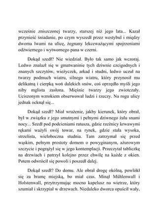 wcześnie zniszczonej twarzy, starszej niż jego lata... Kazał
przynieść śniadanie, po czym wyszedł przez westybul i między
dwoma lwami na ulicę, żegnany lekceważącymi spojrzeniami
odźwiernego i wytwornego pana w czerni.
Dokąd szedł? Nie wiedział. Było tak samo jak wczoraj.
Ledwo znalazł się w gmatwaninie tych dziwnie czcigodnych i
znanych szczytów, wieżyczek, arkad i studni, ledwo uczuł na
twarzy podmuch wiatru, silnego wiatru, który przynosił mu
delikatną i cierpką woń dalekich snów, coś oprzędło myśli jego
niby mglista zasłona. Mięśnie twarzy jego zwiotczały.
Uciszonym wzrokiem obserwował ludzi i rzeczy. Na rogu ulicy
jednak ocknął się...
Dokąd szedł? Miał wrażenie, jakby kierunek, który obrał,
był w związku z jego smutnymi i pełnymi dziwnego żalu snami
nocy... Szedł pod podcieniami ratusza, gdzie rzeźnicy krwawymi
rękami ważyli swój towar, na rynek, gdzie stała wysoka,
strzelista, wieloboczna studnia. Tam zatrzymał się przed
wąskim, pełnym prostoty domem o powyginanym, ażurowym
szczycie i pogrążył się w jego kontemplacji. Przeczytał tabliczkę
na drzwiach i patrzył kolejno przez chwilę na każde z okien.
Potem odwrócił się powoli i poszedł dalej.
Dokąd szedł? Do domu. Ale obrał drogę okólną, powlókł
się za bramę miejską, bo miał czas. Minął Mühlenwall i
Holstenwall, przytrzymując mocno kapelusz na wietrze, który
szumiał i skrzypiał w drzewach. Niedaleko dworca opuścił wały,
 