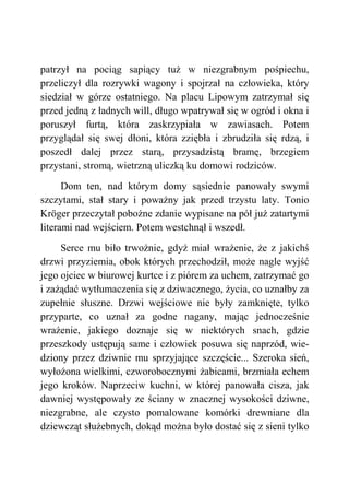 patrzył na pociąg sapiący tuż w niezgrabnym pośpiechu,
przeliczył dla rozrywki wagony i spojrzał na człowieka, który
siedział w górze ostatniego. Na placu Lipowym zatrzymał się
przed jedną z ładnych will, długo wpatrywał się w ogród i okna i
poruszył furtą, która zaskrzypiała w zawiasach. Potem
przyglądał się swej dłoni, która zziębła i zbrudziła się rdzą, i
poszedł dalej przez starą, przysadzistą bramę, brzegiem
przystani, stromą, wietrzną uliczką ku domowi rodziców.
Dom ten, nad którym domy sąsiednie panowały swymi
szczytami, stał stary i poważny jak przed trzystu laty. Tonio
Kröger przeczytał pobożne zdanie wypisane na pół już zatartymi
literami nad wejściem. Potem westchnął i wszedł.
Serce mu biło trwożnie, gdyż miał wrażenie, że z jakichś
drzwi przyziemia, obok których przechodził, może nagle wyjść
jego ojciec w biurowej kurtce i z piórem za uchem, zatrzymać go
i zażądać wytłumaczenia się z dziwacznego, życia, co uznałby za
zupełnie słuszne. Drzwi wejściowe nie były zamknięte, tylko
przyparte, co uznał za godne nagany, mając jednocześnie
wrażenie, jakiego doznaje się w niektórych snach, gdzie
przeszkody ustępują same i człowiek posuwa się naprzód, wie-
dziony przez dziwnie mu sprzyjające szczęście... Szeroka sień,
wyłożona wielkimi, czworobocznymi żabicami, brzmiała echem
jego kroków. Naprzeciw kuchni, w której panowała cisza, jak
dawniej występowały ze ściany w znacznej wysokości dziwne,
niezgrabne, ale czysto pomalowane komórki drewniane dla
dziewcząt służebnych, dokąd można było dostać się z sieni tylko
 