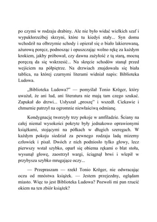 po czymś w rodzaju drabiny. Ale nie było widać wielkich szaf i
wypukłorzeźbej skrzyni, które tu kiedyś stały... Syn domu
wchodził na olbrzymie schody i opierał się o biało lakierowaną,
ażurową poręcz, podnosząc i opuszczając wolno rękę za każdym
krokiem, jakby próbował, czy dawna zażyłość z tą starą, mocną
poręczą da się wskrzesić... Na skręcie schodów stanął przed
wejściem na półpiętrze. Na drzwiach znajdowała się biała
tablica, na której czarnymi literami widniał napis: Biblioteka
Ludowa.
„Biblioteka Ludowa?” — pomyślał Tonio Kröger, który
uważał, że ani lud, ani literatura nie mają tam czego szukać.
Zapukał do drzwi... Usłyszał „proszę” i wszedł. Ciekawie i
chmurnie patrzył na ogromnie niewłaściwą odmianę.
Kondygnację tworzyły trzy pokoje w amfiladzie. Ściany na
całej niemal wysokości pokryte były jednakowo oprawionymi
książkami, stojącymi na półkach w długich szeregach. W
każdym pokoju siedział za pewnego rodzaju ladą mizerny
człowiek i pisał. Dwóch z nich podniosło tylko głowy, lecz
pierwszy wstał szybko, oparł się obiema rękami o blat stołu,
wysunął głowę, zaostrzył wargi, ściągnął brwi i wlepił w
przybysza szybko mrugające oczy...
— Przepraszam — rzekł Tonio Kröger, nie odwracając
oczu od mnóstwa książek. — Jestem przejezdny, oglądam
miasto. Więc to jest Biblioteka Ludowa? Pozwoli mi pan rzucić
okiem na ten zbiór książek?
 