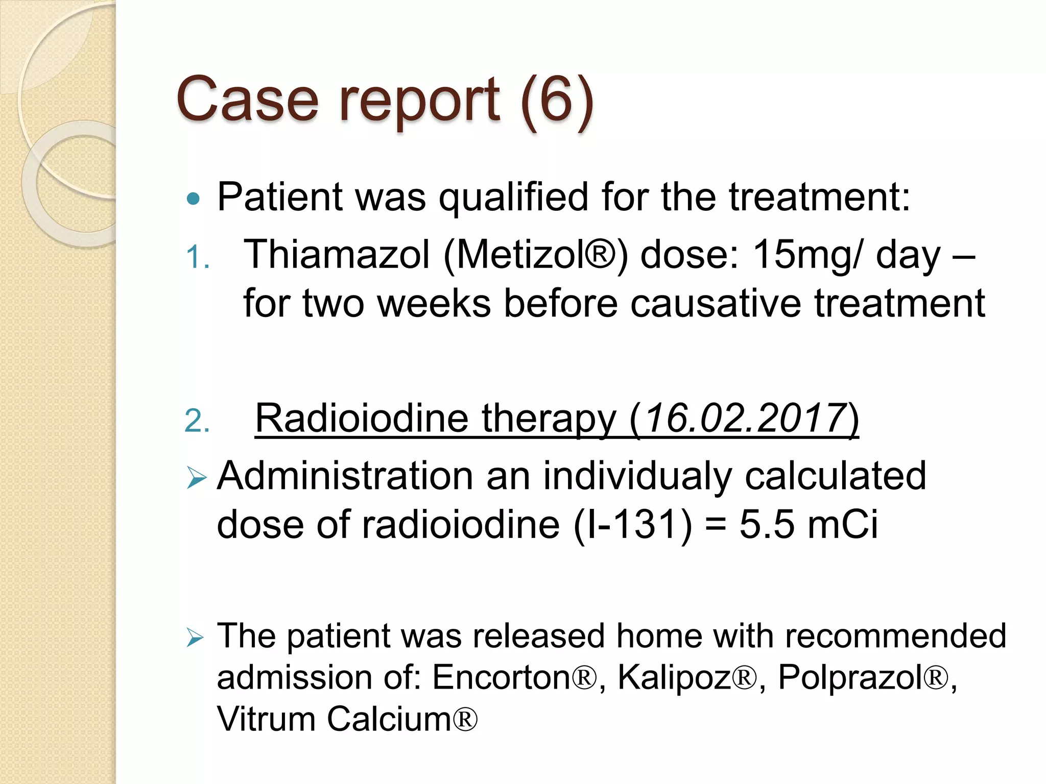 Case report (6)
 Patient was qualified for the treatment:
1. Thiamazol (Metizol®) dose: 15mg/ day –
for two weeks before causative treatment
2. Radioiodine therapy (16.02.2017)
 Administration an individualy calculated
dose of radioiodine (I-131) = 5.5 mCi
 The patient was released home with recommended
admission of: Encorton®, Kalipoz®, Polprazol®,
Vitrum Calcium®
 