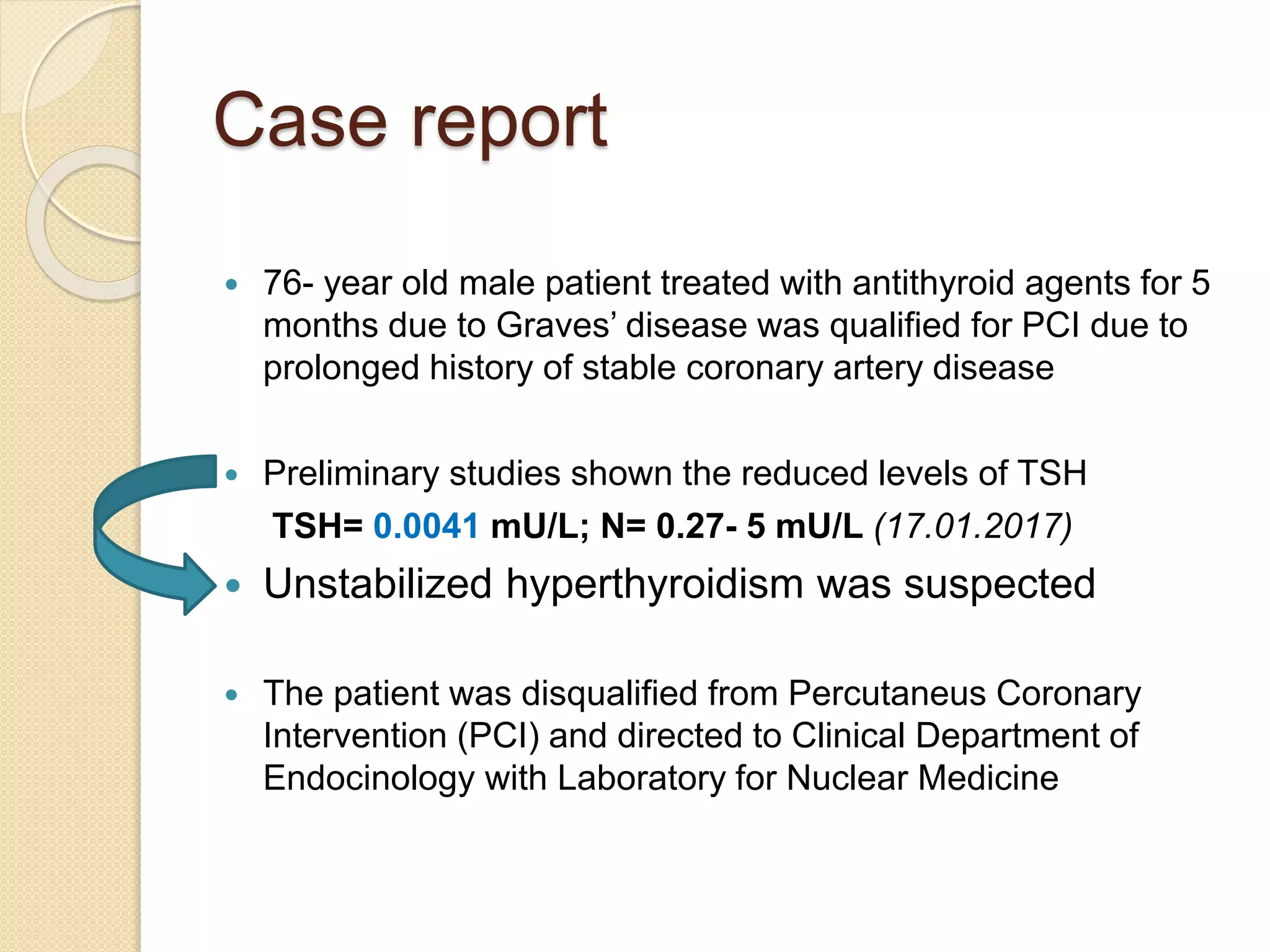 Case report
 76- year old male patient treated with antithyroid agents for 5
months due to Graves’ disease was qualified for PCI due to
prolonged history of stable coronary artery disease
 Preliminary studies shown the reduced levels of TSH
TSH= 0.0041 mU/L; N= 0.27- 5 mU/L (17.01.2017)
 Unstabilized hyperthyroidism was suspected
 The patient was disqualified from Percutaneus Coronary
Intervention (PCI) and directed to Clinical Department of
Endocinology with Laboratory for Nuclear Medicine
 