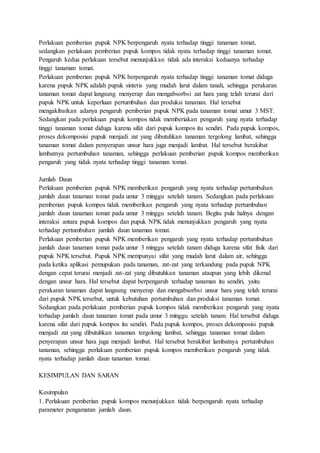 Perlakuan pemberian pupuk NPK berpengaruh nyata terhadap tinggi tanaman tomat,
sedangkan perlakuan pemberian pupuk kompos tidak nyata terhadap tinggi tanaman tomat.
Pengaruh kedua perlakuan tersebut menunjukkan tidak ada interaksi keduanya terhadap
tinggi tanaman tomat.
Perlakuan pemberian pupuk NPK berpengaruh nyata terhadap tinggi tanaman tomat diduga
karena pupuk NPK adalah pupuk sintetis yang mudah larut dalam tanah, sehingga perakaran
tanaman tomat dapat langsung menyerap dan mengabsorbsi zat hara yang telah terurai dari
pupuk NPK untuk keperluan pertumbuhan dan produksi tanaman. Hal tersebut
mengakibatkan adanya pengaruh pemberian pupuk NPK pada tanaman tomat umur 3 MST.
Sedangkan pada perlakuan pupuk kompos tidak memberiakan pengaruh yang nyata terhadap
tinggi tanaman tomat diduga karena sifat dari pupuk kompos itu sendiri. Pada pupuk kompos,
proses dekomposisi pupuk menjadi zat yang dibutuhkan tanaman tergolong lambat, sehingga
tanaman tomat dalam penyerapan unsur hara juga menjadi lambat. Hal tersebut berakibat
lambatnya pertumbuhan tanaman, sehingga perlakuan pemberian pupuk kompos memberikan
pengaruh yang tidak nyata terhadap tinggi tanaman tomat.
Jumlah Daun
Perlakuan pemberian pupuk NPK memberikan pengaruh yang nyata terhadap pertumbuhan
jumlah daun tanaman tomat pada umur 3 minggu setelah tanam. Sedangkan pada perlakuan
pemberian pupuk kompos tidak memberikan pengaruh yang nyata terhadap pertumbuhan
jumlah daun tanaman tomat pada umur 3 minggu setelah tanam. Begitu pula halnya dengan
interaksi antara pupuk kompos dan pupuk NPK tidak menunjukkan pengaruh yang nyata
terhadap pertumbuhan jumlah daun tanaman tomat.
Perlakuan pemberian pupuk NPK memberikan pengaruh yang nyata terhadap pertumbuhan
jumlah daun tanaman tomat pada umur 3 minggu setelah tanam diduga karena sifat fisik dari
pupuk NPK tersebut. Pupuk NPK mempunyai sifat yang mudah larut dalam air, sehingga
pada ketika aplikasi pemupukan pada tanaman, zat-zat yang terkandung pada pupuk NPK
dengan cepat terurai menjadi zat-zat yang dibutuhkan tanaman ataupun yang lebih dikenal
dengan unsur hara. Hal tersebut dapat berpengaruh terhadap tanaman itu sendiri, yaitu
perakaran tanaman dapat langsung menyerap dan mengabsorbsi unsur hara yang telah terurai
dari pupuk NPK tersebut, untuk kebutuhan pertumbuhan dan produksi tanaman tomat.
Sedangkan pada perlakuan pemberian pupuk kompos tidak memberikan pengaruh yang nyata
terhadap jumlah daun tanaman tomat pada umur 3 minggu setelah tanam. Hal tersebut diduga
karena sifat dari pupuk kompos itu sendiri. Pada pupuk kompos, proses dekomposisi pupuk
menjadi zat yang dibutuhkan tanaman tergolong lambat, sehingga tanaman tomat dalam
penyerapan unsur hara juga menjadi lambat. Hal tersebut berakibat lambatnya pertumbuhan
tanaman, sehingga perlakuan pemberian pupuk kompos memberikan pengaruh yang tidak
nyata terhadap jumlah daun tanaman tomat.
KESIMPULAN DAN SARAN
Kesimpulan
1. Perlakuan pemberian pupuk kompos menunjukkan tidak berpengaruh nyata terhadap
parameter pengamatan jumlah daun.
 