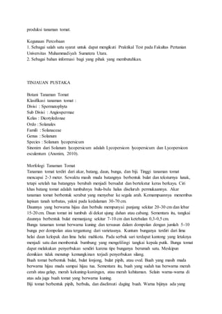 produksi tanaman tomat.
Kegunaan Percobaan
1. Sebagai salah satu syarat untuk dapat mengikuti Praktikal Test pada Fakultas Pertanian
Universitas Muhammadiyah Sumatera Utara.
2. Sebagai bahan informasi bagi yang pihak yang membutuhkan.
TINJAUAN PUSTAKA
Botani Tanaman Tomat
Klasifikasi tanaman tomat :
Divisi : Spermatophyta
Sub Divisi : Angiospermae
Kelas : Dicotyledonae
Ordo : Solanales
Famili : Solanaceae
Genus : Solanum
Species : Solanum lycopersicum
Sinonim dari Solanum lycopersicum adalah Lycopersicon lycopersicum dan Lycopersicon
esculentum (Anonim, 2010).
Morfologi Tanaman Tomat
Tanaman tomat terdiri dari akar, batang, daun, bunga, dan biji. Tinggi tanaman tomat
mencapai 2-3 meter. Sewaktu masih muda batangnya berbentuk bulat dan teksturnya lunak,
tetapi setelah tua batangnya berubah menjadi bersudut dan bertekstur keras berkayu. Ciri
khas batang tomat adalah tumbuhnya bulu-bulu halus diseluruh permukaannya. Akar
tanaman tomat berbentuk serabut yang menyebar ke segala arah. Kemampuannya menembus
lapisan tanah terbatas, yakni pada kedalaman 30-70 cm.
Daunnya yang berwarna hijau dan berbulu mempunyai panjang sekitar 20-30 cm dan lebar
15-20 cm. Daun tomat ini tumbuh di dekat ujung dahan atau cabang. Sementara itu, tangkai
daunnya berbentuk bulat memanjang sekitar 7-10 cm dan ketebalan 0,3-0,5 cm.
Bunga tanaman tomat berwarna kuning dan tersusun dalam dompolan dengan jumlah 5-10
bunga per dompolan atau tergantung dari varietasnya. Kuntum bunganya terdiri dari lima
helai daun kelopak dan lima helai mahkota. Pada serbuk sari terdapat kantong yang letaknya
menjadi satu dan membentuk bumbung yang mengelilingi tangkai kepala putik. Bunga tomat
dapat melakukan penyerbukan sendiri karena tipe bunganya berumah satu. Meskipun
demikian tidak menutup kemungkinan terjadi penyerbukan silang.
Buah tomat berbentuk bulat, bulat lonjong, bulat pipih, atau oval. Buah yang masih muda
berwarna hijau muda sampai hijau tua. Sementara itu, buah yang sudah tua berwarna merah
cerah atau gelap, merah kekuning-kuningan, atau merah kehitaman. Selain warna-warna di
atas ada juga buah tomat yang berwarna kuning.
Biji tomat berbentuk pipih, berbulu, dan diselimuti daging buah. Warna bijinya ada yang
 