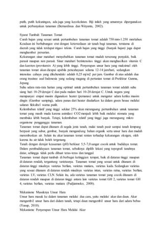 putih, putih kekuningan, ada juga yang kecokelatan. Biji inilah yang umumnya dipergunakan
untuk perbanyakan tanaman (Bernardinus dan Wiryanta, 2002).
Syarat Tumbuh Tanaman Tomat
Curah hujan yang sesuai untuk pertumbuhan tanaman tomat adalah 750 mm-1.250 mm/tahun.
Keadaan ini berhubungan erat dengan ketersediaan air tanah bagi tanaman, terutama di
daerah yang tidak terdapat irigasi teknis. Curah hujan yang tinggi (banyak hujan) juga dapat
menghambat persarian.
Kekurangan sinar matahari menyebabkan tanaman tomat mudah terserang penyakit, baik
parasit maupun non parasit. Sinar matahari berintensitas tinggi akan menghasilkan vitamin C
dan karoten (provitamin A) yang lebih tinggi. Penyerapan unsur hara yang maksimal oleh
tanaman tomat akan dicapai apabila pencahayaan selama 12-14 jam/hari, sedangkan
intensitas cahaya yang dikehendaki adalah 0,25 mj/m2 per jam. Gambar di atas adalah dua
orang treainee asal Indonesia yang sedang magang di pertanian tomat di Prefektur Gunma,
Jepang.
Suhu udara rata-rata harian yang optimal untuk pertumbuhan tanaman tomat adalah suhu
siang hari 18-29 derajat C dan pada malam hari 10-20 derajat C. Untuk negara yang
mempunyai empat musim digunakan heater (pemanas) untuk mengatur udara ketika musim
dingin (Gambar samping), udara panas dari heater disalurkan ke dalam green house melalui
saluran fleksibel warna putih.
Kelembaban relatif yang tinggi sekitar 25% akan merangsang pertumbuhan untuk tanaman
tomat yang masih muda karena asimilasi CO2 menjadi lebih baik melalui stomata yang
membuka lebih banyak. Tetapi, kelembaban relatif yang tinggi juga merangsang mikro
organisme pengganggu tanaman.
Tanaman tomat dapat ditanam di segala jenis tanah, mulai tanah pasir sampai tanah lempung
berpasir yang subur, gembur, banyak mengandung bahan organik serta unsur hara dan mudah
merembeskan air. Selain itu akar tanaman tomat rentan terhadap kekurangan oksigen, oleh
karena itu air tidak boleh tergenang.
Tanah dengan derajat keasaman (pH) berkisar 5,5-7,0 sangat cocok untuk budidaya tomat.
Dalam pembudidayaan tanaman tomat, sebaiknya dipilih lokasi yang topografi tanahnya
datar, sehingga tidak perlu dibuat teras-teras dan tanggul.
Tanaman tomat dapat tumbuh di berbagai ketinggian tempat, baik di dataran tinggi maupun
di dataran rendah, tergantung varietasnya. Tanaman tomat yang sesuai untuk ditanam di
dataran tinggi misalnya varietas berlian, varietas mutiara, varietas kada. Sedangkan varietas
yang sesuai ditanam di dataran rendah misalnya varietas intan, varietas ratna, varietas berlian,
varietas LV, varietas CLN. Selain itu, ada varietas tanaman tomat yang cocok ditanam di
dataran rendah maupun di dataran tinggi antara lain varietas tomat GH 2, varietas tomat GH
4, varietas berlian, varietas mutiara (Pudjiatmoko, 2008).
Mekanisme Masuknya Unsur Hara
Unsur hara masuk ke dalam tanaman melalui dua cara, yaitu melalui akar dan daun. Akar
mengambil unsur hara dari dalam tanah, tetapi daun mengambil unsur hara dari udara bebas
(Yusup, 2010).
Mekanisme Penyerapan Unsur Hara Melalui Akar
 