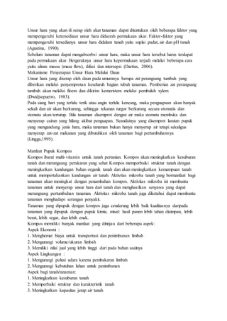 Unsur hara yang akan di serap oleh akar tanaman dapat ditentukan oleh beberapa faktor yang
mempengaruhi ketersediaan unsur hara didaerah permukaan akar. Faktor-faktor yang
mempengaruhi tersedianya unsur hara didalam tanah yaitu suplai padat, air dan pH tanah
(Agustina, 1990).
Sebelum tanaman dapat mengabsorbsi unsur hara, maka unsur hara tersebut harus terdapat
pada permukaan akar. Bergeraknya unsur hara kepermukaan terjadi melalui beberapa cara
yaitu aliran massa (masa flow), difusi dan intersepsi (Dartius, 2006).
Mekanisme Penyerapan Unsur Hara Melalui Daun
Unsur hara yang diserap oleh daun pada umumnya berupa zat perangsang tumbuh yang
diberikan melalui penyemprotan keseluruh bagian tubuh tanaman. Pemberian zat perangsang
tumbuh akan melalui floem dan dikirim kemeristem melalui pembuluh xylem
(Dwidjsepuetro, 1983).
Pada siang hari yang terlalu terik atau angin terlalu kencang, maka penguapaan akan banyak
sekali dan air akan berkurang, sehingga tekanan turgor berkurang secara otomatis dan
stomata akan tertutup. Bila tanaman disemprot dengan air maka stomata membuka dan
menyerap cairan yang hilang akibat penguapan. Seandainya yang disemprot larutan pupuk
yang mengandung jenis hara, maka tanaman bukan hanya menyerap air tetapi sekaligus
menyerap zat-zat makanan yang dibutuhkan oleh tanaman bagi pertumbuhannya
(Lingga,1995).
Manfaat Pupuk Kompos
Kompos ibarat multi-vitamin untuk tanah pertanian. Kompos akan meningkatkan kesuburan
tanah dan merangsang perakaran yang sehat Kompos memperbaiki struktur tanah dengan
meningkatkan kandungan bahan organik tanah dan akan meningkatkan kemampuan tanah
untuk mempertahankan kandungan air tanah. Aktivitas mikroba tanah yang bermanfaat bagi
tanaman akan meningkat dengan penambahan kompos. Aktivitas mikroba ini membantu
tanaman untuk menyerap unsur hara dari tanah dan menghasilkan senyawa yang dapat
merangsang pertumbuhan tanaman. Aktivitas mikroba tanah juga diketahui dapat membantu
tanaman menghadapi serangan penyakit.
Tanaman yang dipupuk dengan kompos juga cenderung lebih baik kualitasnya daripada
tanaman yang dipupuk dengan pupuk kimia, misal: hasil panen lebih tahan disimpan, lebih
berat, lebih segar, dan lebih enak.
Kompos memiliki banyak manfaat yang ditinjau dari beberapa aspek:
Aspek Ekonomi :
1. Menghemat biaya untuk transportasi dan penimbunan limbah
2. Mengurangi volume/ukuran limbah
3. Memiliki nilai jual yang lebih tinggi dari pada bahan asalnya
Aspek Lingkungan :
1. Mengurangi polusi udara karena pembakaran limbah
2. Mengurangi kebutuhan lahan untuk penimbunan
Aspek bagi tanah/tanaman:
1. Meningkatkan kesuburan tanah
2. Memperbaiki struktur dan karakteristik tanah
3. Meningkatkan kapasitas jerap air tanah
 