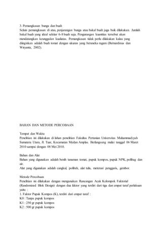 3. Pemangkasan bunga dan buah
Selain pemangkasan di atas, penjarangan bunga atau bakal buah juga baik dilakukan. Jumlah
bakal buah yang ideal sekitar 6-8 buah saja. Pengurangan kuantitas tersebut akan
mendatangkan keunggulan kualiatas. Pemangkasan tidak perlu dilakukan kalau yang
diinginkan adalah buah tomat dengan ukuran yang beraneka ragam (Bernardinus dan
Wiryanta, 2002).
BAHAN DAN METODE PERCOBAAN
Tempat dan Waktu
Penelitian ini dilakukan di lahan penelitian Fakultas Pertanian Universitas Muhammadiyah
Sumatera Utara, Jl. Tuar, Kecamatan Medan Amplas. Berlangsung mulai tanggal 06 Maret
2010 sampai dengan 08 Mei 2010.
Bahan dan Alat
Bahan yang digunakan adalah benih tanaman tomat, pupuk kompos, pupuk NPK, polibag dan
air.
Alat yang digunakan adalah cangkul, polibek, alat tulis, meteran/ penggaris, gembor.
Metode Percobaan
Penelitian ini dilakukan dengan mengunakan Rancangan Acak Kelompok Faktorial
(Randomized Blok Design) dengan dua faktor yang terdiri dari tiga dan empat taraf perlakuan
yaitu :
1. Faktor Pupuk Kompos (K), terdiri dari empat taraf :
K0 : Tanpa pupuk kompos
K1 : 250 gr pupuk kompos
K2 : 500 gr pupuk kompos
 
