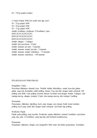 K3 : 750 gr pupuk kompos
2. Faktor Pupuk NPK (N), terdiri dari tiga taraf :
N1 : 25 gr pupuk NPK
N2 : 50 gr pupuk NPK
N3 : 75 gr pupuk NPK
Jumlah kombinasi perlakuan 12 kombinasi yaitu :
K0N1 K1N1 K2N1 K3N1
K0N2 K1N2 K2N2 K3N2
K0N3 K1N3 K2N3 K3N3
Jumlah ulangan : 3 ulangan
Jumlah plot percobaan : 36 plot
Jumlah tanaman per plot : 3 tanaman
Jumlah tanaman sampel per plot : 2 tanaman
Jumlah tanaman sampel seluruhnya : 72 tanaman
Jumlah tanaman seluruhnya : 108 tanaman
PELAKSANAAN PERCOBAAN
Pengolahan Lahan
Percobaan dilakukan dirumah kasa. Terlebih dahulu dibersihkan rumah kasa dari gulma-
gulma yang ada. Kemudian ambil polibag ukuran 5 kg, dan diisi dengan tanah sebanyak 108
polibag atau lebih. Lalu polibag tersebut disusun di rumah kasa dengan bentuk 3 ulangan, dan
masing-masing ulangan terdapat 12 plot, dan masing-masing plot terdapat 3 polibag.
Persemaian
Penyemaian dilakukan dipolibag kecil, yaitu dengan cara menam benih tomat kedalam
polibag kecil yang sudah diisi dengan tanah sebanyak satu benih tiap polibag.
Pemberian Pupuk
Pupuk pada polibag yang tersedia. Pemberian pupuk dilakukan menurut kombinasi percobaan
yang ada, yaitu 12 kombinasi yang tiap-tiap plot berbeda kombinasinya.
Penanaman
Penanaman dilakukan dengan cara mengambil bibit tomat dari lahan penyemaian. Kemudian
 