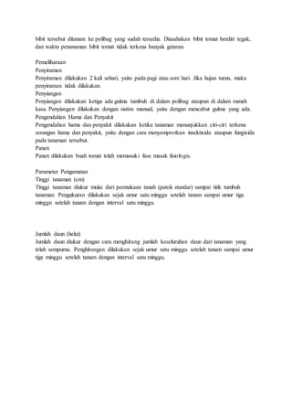 bibit tersebut ditanam ke polibag yang sudah tersedia. Diusahakan bibit tomat berdiri tegak,
dan waktu penanaman bibit tomat tidak terkena banyak getaran.
Pemeliharaan
Penyiraman
Penyiraman dilakukan 2 kali sehari, yaitu pada pagi atau sore hari. Jika hujan turun, maka
penyiraman tidak dilakukan.
Penyiangan
Penyiangan dilakukan ketiga ada gulma tumbuh di dalam polibag ataupun di dalam rumah
kasa. Penyiangan dilakukan dengan sistim manual, yaitu dengan mencabut gulma yang ada.
Pengendalian Hama dan Penyakit
Pengendalian hama dan penyakit dilakukan ketika tanaman menunjukkan ciri-ciri terkena
serangan hama dan penyakit, yaitu dengan cara menyemprotkan insektisida ataupun fungisida
pada tanaman tersebut.
Panen
Panen dilakukan buah tomat telah memasuki fase masak fisiologis.
Parameter Pengamatan
Tinggi tanaman (cm)
Tinggi tanaman diukur mulai dari permukaan tanah (patok standar) sampai titik tumbuh
tanaman. Pengukuran dilakukan sejak umur satu minggu setelah tanam sampai umur tiga
minggu setelah tanam dengan interval satu minggu.
Jumlah daun (helai)
Jumlah daun diukur dengan cara menghitung jumlah keseluruhan daun dari tanaman yang
telah sempurna. Penghitungan dilakukan sejak umur satu minggu setelah tanam sampai umur
tiga minggu setelah tanam dengan interval satu minggu.
 