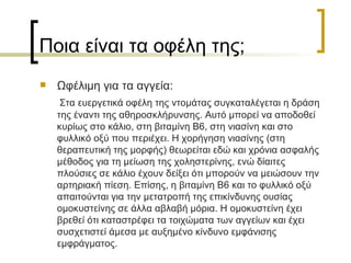 Ποια είναι τα οφέλη της ; Ωφέλιμη για τα αγγεία : Στα ευεργετικά οφέλη της ντομάτας συγκαταλέγεται η δράση της έναντι της αθηροσκλήρυνσης. Αυτό μπορεί να αποδοθεί κυρίως στο κάλιο, στη βιταμίνη Β6, στη νιασίνη και στο φυλλικό οξύ που περιέχει. Η χορήγηση νιασίνης (στη θεραπευτική της μορφής) θεωρείται εδώ και χρόνια ασφαλής μέθοδος για τη μείωση της χοληστερίνης, ενώ δίαιτες πλούσιες σε κάλιο έχουν δείξει ότι μπορούν να μειώσουν την αρτηριακή πίεση. Επίσης, η βιταμίνη Β6 και το φυλλικό οξύ απαιτούνται για την μετατροπή της επικίνδυνης ουσίας ομοκυστείνης σε άλλα αβλαβή μόρια. Η ομοκυστείνη έχει βρεθεί ότι καταστρέφει τα τοιχώματα των αγγείων και έχει συσχετιστεί άμεσα με αυξημένο κίνδυνο εμφάνισης εμφράγματος.  