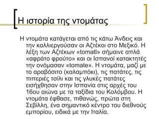 Η ιστορία της ντομάτας Η ντομάτα κατάγεται από τις κάτω Άνδεις και την καλλιεργούσαν οι Αζτέκοι στο Μεξικό. Η λέξη των Αζτέκων « tomatl » σήμαινε απλά «αφράτο φρούτο» και οι Ισπανοί κατακτητές την ονόμασαν « tomate ». Η ντομάτα, μαζί με το αραβόσιτο (καλαμπόκι), τις πατάτες, τις πιπεριές τσίλι και τις γλυκές πατάτες εισήχθησαν στην Ισπανία στις αρχές του 16ου αιώνα με τα ταξίδια του Κολόμβου. Η ντομάτα έφθασε, πιθανώς, πρώτα στη Σεβίλλη, ένα σημαντικό κέντρο του διεθνούς εμπορίου, ειδικά με την Ιταλία. 