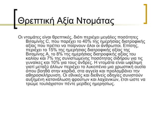 Θρεπτική Αξία Ντομάτας Οι ντομάτες είναι θρεπτικές, διότι περιέχει μεγάλες ποσότητες Βιταμίνης  C,  που παρέχει το 40% της ημερήσιας διατροφικής αξίας που πρέπει να παίρνουν όλοι οι άνθρωποι. Επίσης, περιέχει το 15% της ημερήσιας διατροφικής αξίας της Βιταμίνης Α, το 8% της ημερήσιας διατροφικής αξίας του καλίου και 7% της συνιστώμενης ποσότητας σιδήρου για τις γυναίκες και 10% για τους άνδρες. Η ντομάτα είναι ωφέλιμη γιατί μεταξύ άλλων περιέχει το λυκοπένιο μια χρωστική ουσία όπου βοηθά στην καρδιά, στα αγγεία και προλαμβάνει την αθηροσκλήρυνση. Οι εθνικές και διεθνείς οδηγίες συνιστούν αυξημένη κατανάλωση φρούτων και λαχανικών, έτσι ώστε να τρώμε τουλάχιστον πέντε μερίδες ημερησίως.  