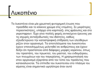 Λυκοπένιο Το λυκοπένιο είναι μία χρωστική φυτοχημική ένωση που προσδίδει και το κόκκινο χρώμα στις ντομάτες. Σε μικρότερες περιεκτικότητες, υπάρχει στο καρπούζι, στις φράουλες και στο γκρειπφρουτ. Έχει γίνει πολλές φορές αντικείμενο έρευνας για τις ισχυρές αντιοξειδωτικές του ιδιότητες, καθώς εξουδετερώνει την καταστροφική επίδραση των ελεύθερων ριζών στον οργανισμό. Τα αποτελέσματα του λυκοπενίου έχουν επανειλημμένως μελετηθεί σε ανθρώπους και έχουν δείξει ότι προστατεύει από διάφορες μορφές καρκίνου, όπως του προστάτη, του πρωκτού, του μαστού, του ενδομήτριου, των πνευμόνων και του παγκρέατος. Η χρησιμοποίησή του στον οργανισμό εξαρτάται από τον τύπο του προϊόντος που καταναλώνεται. Τα επίπεδα του λυκοπενίου στο πλάσμα του αίματος είναι σημαντικά υψηλότερα όταν αυτό  