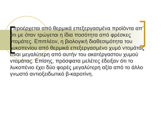 προέρχεται από θερμικά επεξεργασμένα προϊόντα απ’ ότι με όταν τρώγεται η ίδια ποσότητα από φρέσκες ντομάτες. Επιπλέον, η βιολογική διαθεσιμότητα του λυκοπενίου από θερμικά επεξεργασμένο χυμό ντομάτας είναι μεγαλύτερη από αυτήν του ακατέργαστου χυμού ντομάτας. Επίσης, πρόσφατα μελέτες έδειξαν ότι το λυκοπένιο έχει δύο φορές μεγαλύτερη αξία από το άλλο γνωστό αντιοξειδωτικό β-καροτίνη. 