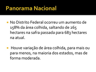 Panorama NacionalNo Distrito Federal ocorreu um aumento de 158% da área colhida, saltando de 265 hectares na safra passada para 683 hectares na atual. Houve variação de área colhida, para mais ou para menos, na maioria dos estados, mas de forma moderada.
