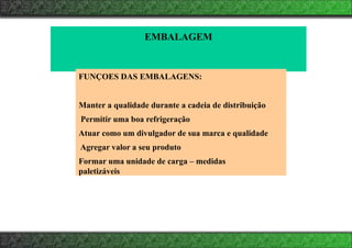 EMBALAGEM
FUNÇOES DAS EMBALAGENS:
Manter a qualidade durante a cadeia de distribuição
Permitir uma boa refrigeração
Atuar como um divulgador de sua marca e qualidade
Agregar valor a seu produto
Formar uma unidade de carga – medidas
paletizáveis
 
