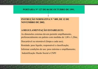 PORTARIA N° 127 DE 04 DE OUTUBRO DE 1991.
INSTRUÇÃO NORMATIVA N ° 009, DE 12 DE
NOVEMBRO DE 2002.
A REGULAMENTAÇÃO ESTABELECE:
As dimensões externas devem permitir empilhamento,
preferencialmente em paletes com medidas de 1,00 x 1,20m;
Descartável ou retornável (limpa a cada uso);
Rotulada: peso líquido, responsável e classificação;
Informar condições de uso: peso máximo e empilhamento;
Indentificação: Razão Social e CNPJ
 