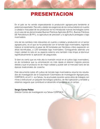 El cultivo de tomate bajo invernadero 3
PRESENTACION
En el país se ha venido especializando la producción agropecuaria tendiente al
potencial exportador. Para ello y dadas las exigencias de los consumidores en cuanto
a calidad e inocuidad de los productos se ha introducido nuevas tecnologías como
es el caso de las denominadas Buenas Prácticas Agrícolas (B.P.A.), Buenas Prácticas
DE Manufactura (B.P.M.), la agricultura de precisión y la agricultura protegida o bajo
invernadero.
Uno de los cambios más relevantes en cuanto a calidad y producción en el sector
agropecuario, es el que se ha producido con el tomate bajo invernadero, logrando
triplicar el rendimiento al pasar de 40 toneladas por Hectárea a libre exposición en
áreas tecnificadas, a 120 toneladas bajo invernadero. Consiguiendo además una
mejor calidad no solo en su aspecto externo sino también más limpio al disminuir
significativamente la aplicación de plaguicidas.
Si bien es cierto que es más alta la inversión inicial en el cultivo bajo invernadero;
es de considerar que su amortización es más rápida al obtener mejores precios
debido a que el producto es de mejor calidad y puede salir al mercado fuera de las
épocas tradicionales de cosecha.
Este documento sobre «El cultivo de tomate bajo invernadero» resume los resulta-
dos de investigación de la Corporación Colombiana de Investigación Agropecuaria,
CORPOICA, en el C.I. «La Selva», ha acumulado durante varios años de trabajos con
miras a estructurar un paquete tecnológico práctico, de fácil aplicación y rentable y
estamos seguros que contribuirá al desarrollo empresarial en el campo.
Sergio Correa Peláez
Director Centro de Investigación «La Selva» CORPOICA.
 