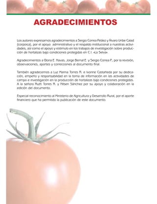 El cultivo de tomate bajo invernadero4
AGRADECIMIENTOS
Los autores expresamos agradecimientos a Sergio Correa Peláez y Álvaro Uribe Calad
(corpoica), por el apoyo administrativo y el respaldo institucional a nuestras activi-
dades, así como el apoyo y estimulo en los trabajos de investigación sobre produc-
ción de hortalizas bajo condiciones protegidas en C.I. «La Selva».
Agradecimientos a Gloria E. Navas, Jorge Bernal E. y Sergio Correa P., por la revisión,
observaciones, aportes y correcciones al documento final.
También agradecemos a Luz Marina Torres R. e Ivonne Castañeda por su dedica-
ción, empeño y responsabilidad en la toma de información en las actividades de
campo e investigación en la producción de hortalizas bajo condiciones protegidas.
A la señora Ruth Torres R. y Nilsen Sánchez por su apoyo y colaboración en la
edición del documento.
Especial reconocimiento al Ministerio de Agricultura y Desarrollo Rural, por el aporte
financiero que ha permitido la publicación de este documento.
 