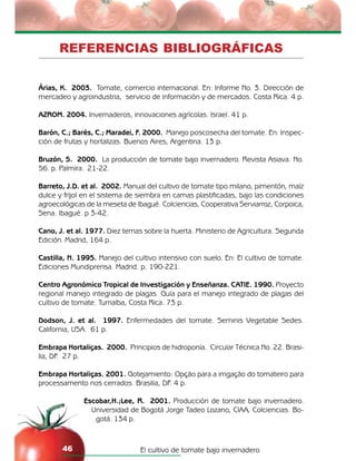 El cultivo de tomate bajo invernadero46
REFERENCIAS BIBLIOGRÁFICAS
Árias, K. 2003. Tomate, comercio internacional. En: Informe No. 3. Dirección de
mercadeo y agroindustria, servicio de información y de mercados. Costa Rica. 4 p.
AZROM. 2004. Invernaderos, innovaciones agrícolas. Israel. 41 p.
Barón, C.; Barés, C.; Maradei, F. 2000. Manejo poscosecha del tomate. En: Inspec-
ción de frutas y hortalizas. Buenos Aires, Argentina. 13 p.
Bruzón, S. 2000. La producción de tomate bajo invernadero. Revista Asiava. No.
56. p. Palmira. 21-22.
Barreto, J.D. et al. 2002. Manual del cultivo de tomate tipo milano, pimentón, maíz
dulce y fríjol en el sistema de siembra en camas plastificadas, bajo las condiciones
agroecológicas de la meseta de Ibagué. Colciencias, Cooperativa Serviarroz, Corpoica,
Sena. Ibagué. p 3-42.
Cano, J. et al. 1977. Diez temas sobre la huerta. Ministerio de Agricultura. Segunda
Edición. Madrid, 164 p.
Castilla, N. 1995. Manejo del cultivo intensivo con suelo. En: El cultivo de tomate.
Ediciones Mundiprensa. Madrid. p. 190-221.
Centro Agronómico Tropical de Investigación y Enseñanza. CATIE. 1990. Proyecto
regional manejo integrado de plagas. Guía para el manejo integrado de plagas del
cultivo de tomate. Turrialba, Costa Rica. 73 p.
Dodson, J. et al. 1997. Enfermedades del tomate. Seminis Vegetable Sedes.
California, USA. 61 p.
Embrapa Hortaliças. 2000. Principios de hidroponía. Circular Técnica No. 22. Brasi-
lia, DF. 27 p.
Embrapa Hortaliças. 2001. Gotejamiento: Opção para a irrigação do tomateiro para
processamento nos cerrados. Brasilia, DF. 4 p.
Escobar,H.;Lee, R. 2001. Producción de tomate bajo invernadero.
Universidad de Bogotá Jorge Tadeo Lozano, CIAA, Colciencias. Bo-
gotá. 134 p.
 