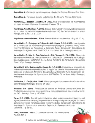 El cultivo de tomate bajo invernadero 47
Granobles, J. Manejo de tomate riogrande híbrido. En: Reporte Técnico. Peto Seed.
Granobles, J. Manejo de tomate kada híbrido. En: Reporte Técnico. Peto Seed.
Hernández, J.; Escobar, I.; Castilla, N. 2000. Nivel tecnológico de los invernaderos
en costa andaluza. Caja rural de granada. España. 21 p.
Hernández, M.I.; Chailloux, M. 2001. Ensayo de la nutrición mineral y la biofertilización
en el cultivo de tomate (Licopersicon esculentum Mill). En: Temas de ciencia y tec-
nología, Vol. 5, No. 13. p 11-27.
Impulsores Internacionales. 2005. Manual técnico. Impulsemillas. Bogotá. 175 p.
Jaramillo N, J.E.; Rodríguez V.P.; Guzmán A.M.; Zapata C; M.A. 2006. Investigación
en la producción de hortalizas bajo condiciones protegidas (Proyecto Piloto). Infor-
me Final Ministerio de Agricultura y Desarrollo Rural. Corporación Colombiana de
Investigación Agropecuaria. CORPOICA, C.I. La Selva. 54 p. Rionegro, Antioquia.
Jaramillo N, J.E.; Díaz D., C.A.; Sánchez L., G.D.; Tamayo M., P.J.; 2006. Manejo de
semilleros de hortalizas. Manual Técnico 8. Corporación Colombiana de Investiga-
ción Agropecuaria. CORPOICA, C.I. La Selva. Ministerio de Agricultura y Desarrollo
Rural. 52 p. Rionegro, Antioquia.
Jaramillo N, J.E.; Guzmán A.M.; Zapata C; M.A. 2006. Evaluación y selección de
materiales hortícolas importados para la región del Oriente Antioqueño con partici-
pación de productores. Ministerio de Agricultura y Desarrollo Rural. Corporación Co-
lombiana de Investigación Agropecuaria. CORPOICA, C.I. La Selva. 64 p. Rionegro,
Antioquia.
Makishima, N.; Carrijo, O.A. 1998. Cultivo protegido do tomateiro. En: Circular técni-
ca Embrapapa Hortaliças. Brasilia, DF. 18 p.
Menezes, J.R. 1992. Producción de tomate en América Latina y el Caribe. En:
Producción, poscosecha, procesamiento y comercialización de ajo, cebolla y toma-
te. FAO. Santiago. Chile. p 173-218
Mesa, N.C. 2001. Consideraciones básicas sobre problemas entomológicos en el
agroecosistema de tomate y propuesta de un manejo integrado de plagas. En: Com-
pendio de eventos hortalizas plagas y enfermedades. Corporación Colombiana de
Investigación Agropecuaria. corpoica, Regional 4, Rionegro, Antioquia,
Colombia. p 23-29.
Nuez, Fernando. 1995. El cultivo de tomate. Ed. Mundiprensa.
Madrid. 224 p.
 