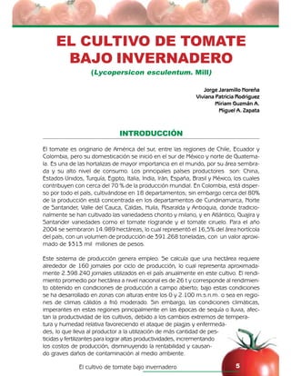 El cultivo de tomate bajo invernadero 5
EL CULTIVO DE TOMATE
BAJO INVERNADERO
(Lycopersicon esculentum. Mill)
Jorge Jaramillo Noreña
Viviana Patricia Rodriguez
Miriam Guzmán A.
Miguel A. Zapata
INTRODUCCIÓN
El tomate es originario de América del sur, entre las regiones de Chile, Ecuador y
Colombia, pero su domesticación se inició en el sur de México y norte de Guatema-
la. Es una de las hortalizas de mayor importancia en el mundo, por su área sembra-
da y su alto nivel de consumo. Los principales países productores son: China,
Estados Unidos, Turquía, Egipto, Italia, India, Irán, España, Brasil y México, los cuales
contribuyen con cerca del 70 % de la producción mundial. En Colombia, está disper-
so por todo el país, cultivándose en 18 departamentos; sin embargo cerca del 80%
de la producción está concentrada en los departamentos de Cundinamarca, Norte
de Santander, Valle del Cauca, Caldas, Huila, Risaralda y Antioquia, donde tradicio-
nalmente se han cultivado las variedadess chonto y milano, y en Atlántico, Guajira y
Santander variedades como el tomate ríogrande y el tomate ciruelo. Para el año
2004 se sembraron 14.989 hectáreas, lo cual representó el 16,5% del área hortícola
del país, con un volumen de producción de 391.268 toneladas, con un valor aproxi-
mado de $313 mil millones de pesos.
Este sistema de producción genera empleo. Se calcula que una hectárea requiere
alrededor de 160 jornales por ciclo de producción, lo cual representa aproximada-
mente 2.398.240 jornales utilizados en el país anualmente en este cultivo. El rendi-
miento promedio por hectárea a nivel nacional es de 26 t y corresponde al rendimien-
to obtenido en condiciones de producción a campo abierto; bajo estas condiciones
se ha desarrollado en zonas con alturas entre los 0 y 2.100 m.s.n.m. o sea en regio-
nes de climas cálidos a frió moderado. Sin embargo, las condiciones climáticas,
imperantes en estas regiones principalmente en las épocas de sequía o lluvia, afec-
tan la productividad de los cultivos, debido a los cambios extremos de tempera-
tura y humedad relativa favoreciendo el ataque de plagas y enfermeda-
des, lo que lleva al productor a la utilización de más cantidad de pes-
ticidas y fertilizantes para lograr altas productividades, incrementando
los costos de producción, disminuyendo la rentabilidad y causan-
do graves daños de contaminación al medio ambiente.
 