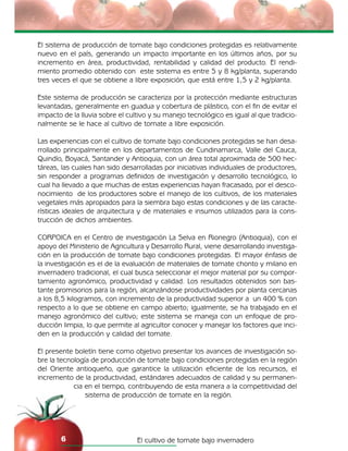 El cultivo de tomate bajo invernadero6
El sistema de producción de tomate bajo condiciones protegidas es relativamente
nuevo en el país, generando un impacto importante en los últimos años, por su
incremento en área, productividad, rentabilidad y calidad del producto. El rendi-
miento promedio obtenido con este sistema es entre 5 y 8 kg/planta, superando
tres veces el que se obtiene a libre exposición, que está entre 1,5 y 2 kg/planta.
Este sistema de producción se caracteriza por la protección mediante estructuras
levantadas, generalmente en guadua y cobertura de plástico, con el fin de evitar el
impacto de la lluvia sobre el cultivo y su manejo tecnológico es igual al que tradicio-
nalmente se le hace al cultivo de tomate a libre exposición.
Las experiencias con el cultivo de tomate bajo condiciones protegidas se han desa-
rrollado principalmente en los departamentos de Cundinamarca, Valle del Cauca,
Quindío, Boyacá, Santander y Antioquia, con un área total aproximada de 500 hec-
táreas, las cuales han sido desarrolladas por iniciativas individuales de productores,
sin responder a programas definidos de investigación y desarrollo tecnológico, lo
cual ha llevado a que muchas de estas experiencias hayan fracasado, por el desco-
nocimiento de los productores sobre el manejo de los cultivos, de los materiales
vegetales más apropiados para la siembra bajo estas condiciones y de las caracte-
rísticas ideales de arquitectura y de materiales e insumos utilizados para la cons-
trucción de dichos ambientes.
CORPOICA en el Centro de investigación La Selva en Rionegro (Antioquia), con el
apoyo del Ministerio de Agricultura y Desarrollo Rural, viene desarrollando investiga-
ción en la producción de tomate bajo condiciones protegidas. El mayor énfasis de
la investigación es el de la evaluación de materiales de tomate chonto y milano en
invernadero tradicional, el cual busca seleccionar el mejor material por su compor-
tamiento agronómico, productividad y calidad. Los resultados obtenidos son bas-
tante promisorios para la región, alcanzándose productividades por planta cercanas
a los 8,5 kilogramos, con incremento de la productividad superior a un 400 % con
respecto a lo que se obtiene en campo abierto; igualmente, se ha trabajado en el
manejo agronómico del cultivo; este sistema se maneja con un enfoque de pro-
ducción limpia, lo que permite al agricultor conocer y manejar los factores que inci-
den en la producción y calidad del tomate.
El presente boletín tiene como objetivo presentar los avances de investigación so-
bre la tecnología de producción de tomate bajo condiciones protegidas en la región
del Oriente antioqueño, que garantice la utilización eficiente de los recursos, el
incremento de la productividad, estándares adecuados de calidad y su permanen-
cia en el tiempo, contribuyendo de esta manera a la competitividad del
sistema de producción de tomate en la región.
 